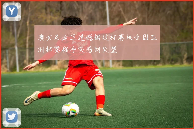 澳女足后卫遗憾错过杯赛机会因亚洲杯赛程冲突感到失望
