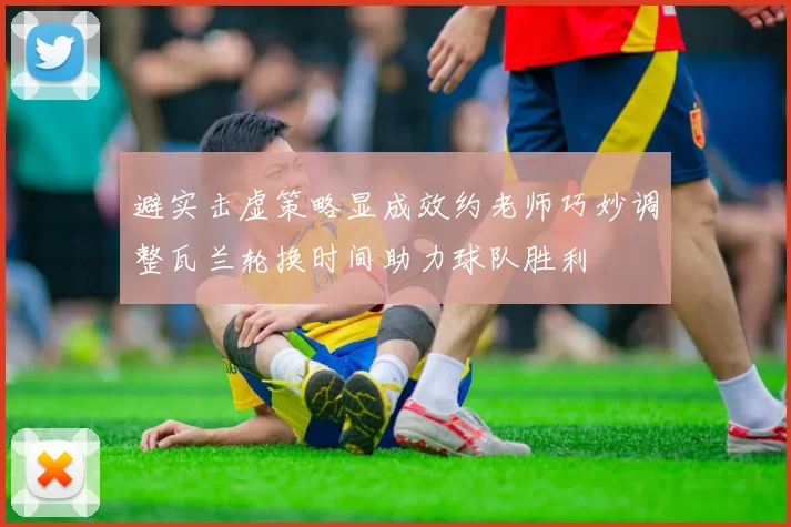 避实击虚策略显成效约老师巧妙调整瓦兰轮换时间助力球队胜利