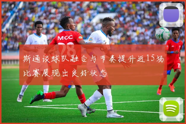 斯通谈球队融合与节奏提升近15场比赛展现出良好状态