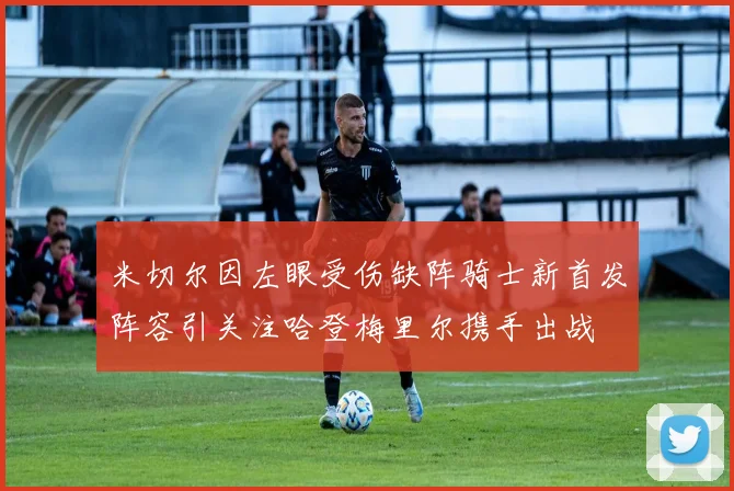 米切尔因左眼受伤缺阵骑士新首发阵容引关注哈登梅里尔携手出战