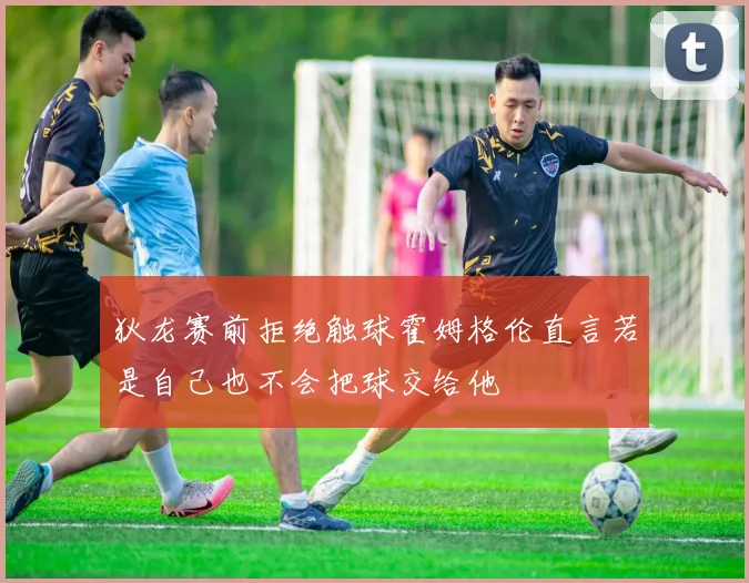狄龙赛前拒绝触球霍姆格伦直言若是自己也不会把球交给他