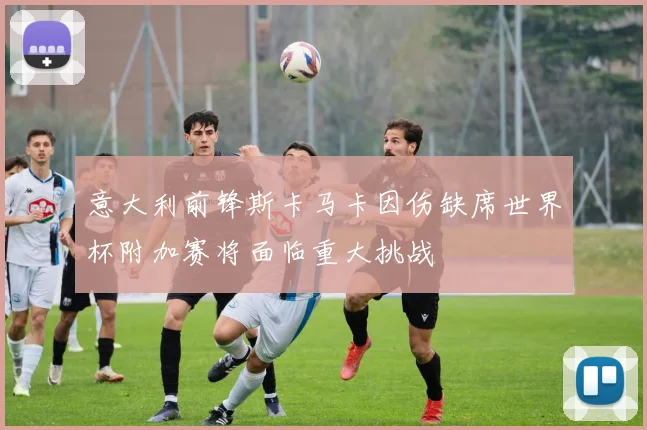 意大利前锋斯卡马卡因伤缺席世界杯附加赛将面临重大挑战