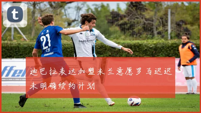 迪巴拉表达加盟米兰意愿罗马迟迟未明确续约计划