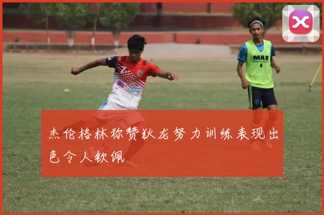 杰伦格林称赞狄龙努力训练表现出色令人钦佩