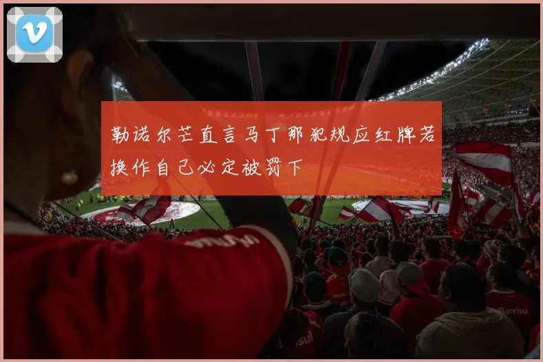 勒诺尔芒直言马丁那犯规应红牌若换作自己必定被罚下