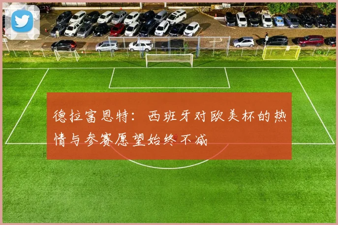 德拉富恩特：西班牙对欧美杯的热情与参赛愿望始终不减