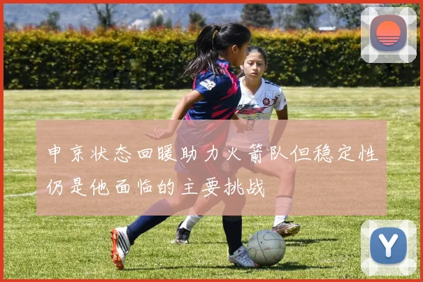申京状态回暖助力火箭队但稳定性仍是他面临的主要挑战