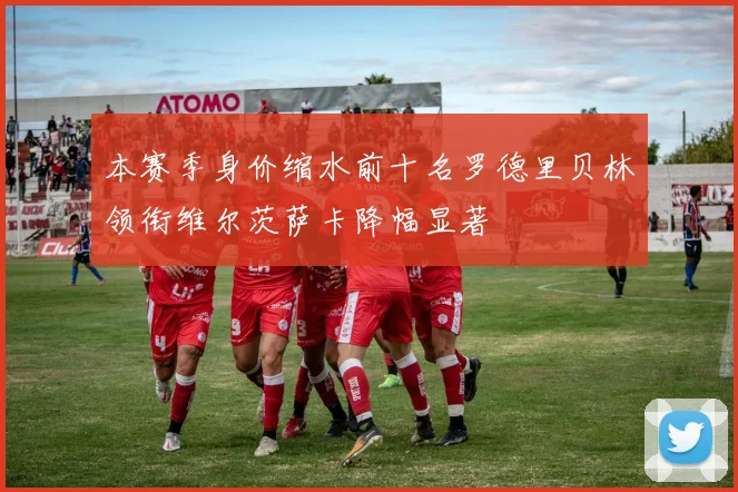 本赛季身价缩水前十名罗德里贝林领衔维尔茨萨卡降幅显著