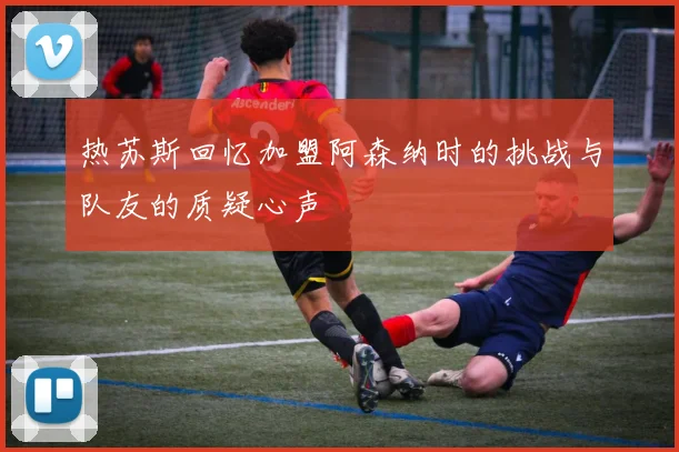 热苏斯回忆加盟阿森纳时的挑战与队友的质疑心声