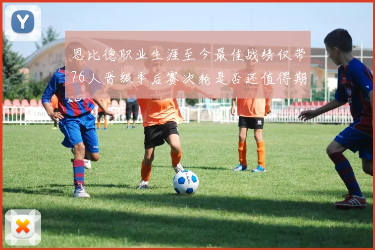 恩比德职业生涯至今最佳战绩仅带76人晋级季后赛次轮是否还值得期待