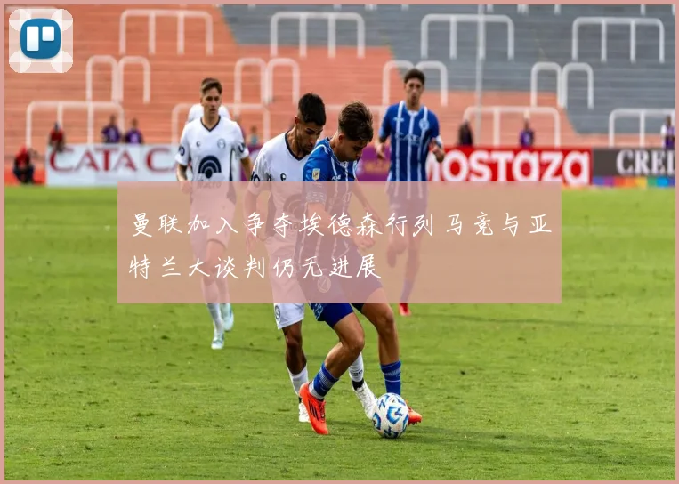 曼联加入争夺埃德森行列马竞与亚特兰大谈判仍无进展