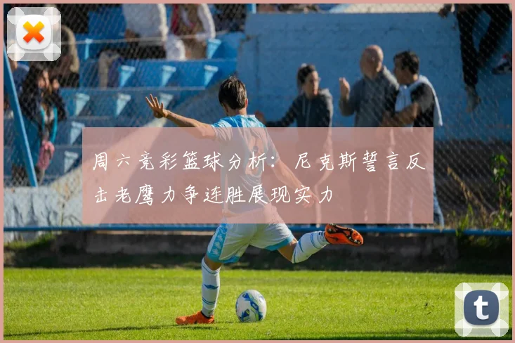 周六竞彩篮球分析：尼克斯誓言反击老鹰力争连胜展现实力
