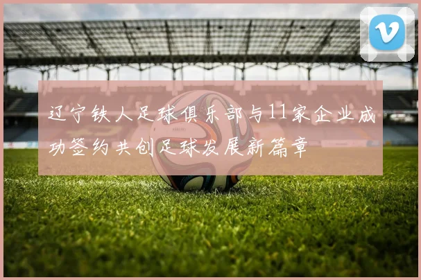 辽宁铁人足球俱乐部与11家企业成功签约共创足球发展新篇章