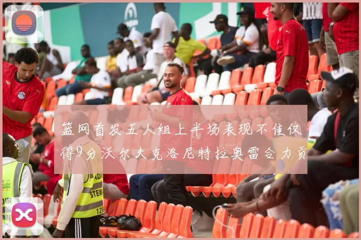 篮网首发五人组上半场表现不佳仅得9分沃尔夫克洛尼特拉奥雷合力贡献9分