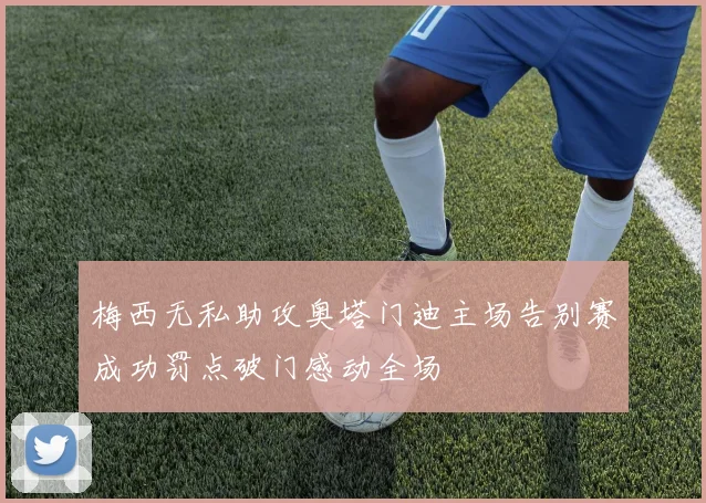 梅西无私助攻奥塔门迪主场告别赛成功罚点破门感动全场