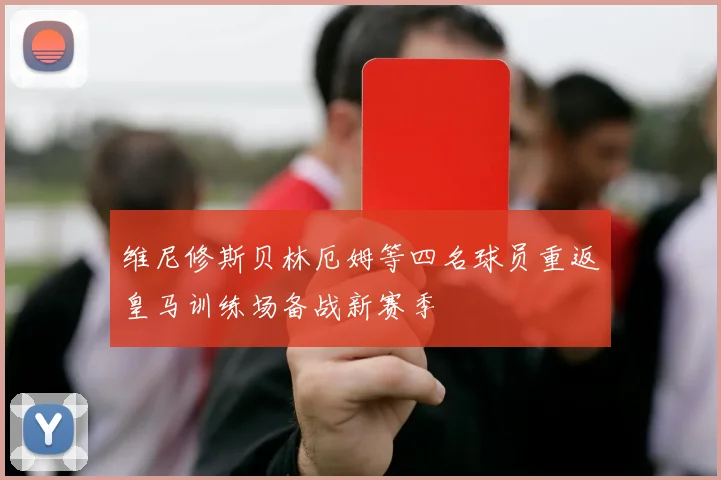 维尼修斯贝林厄姆等四名球员重返皇马训练场备战新赛季