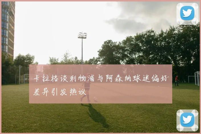 卡拉格谈利物浦与阿森纳球迷偏好差异引发热议